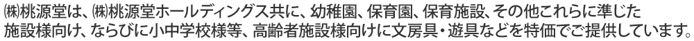 ㈱桃源堂は、㈱桃源堂ホールディングス共に、幼稚園、保育園、保育施設、その他これらに準じた施設様向け、ならびに小中学校様等、高齢者施設様向けに文房具・遊具などを特価でご提供しています。